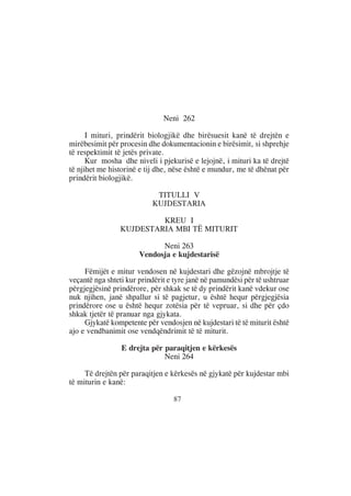 Neni 262

      I mituri, prindërit biologjikë dhe birësuesit kanë të drejtën e
mirëbesimit për procesin dhe dokumentacionin e birësimit, si shprehje
të respektimit të jetës private.
      Kur mosha dhe niveli i pjekurisë e lejojnë, i mituri ka të drejtë
të njihet me historinë e tij dhe, nëse është e mundur, me të dhënat për
prindërit biologjikë.

                            TITULLI V
                           KUJDESTARIA

                          KREU I
                 KUJDESTARIA MBI TË MITURIT

                             Neni 263
                       Vendosja e kujdestarisë

     Fëmijët e mitur vendosen në kujdestari dhe gëzojnë mbrojtje të
veçantë nga shteti kur prindërit e tyre janë në pamundësi për të ushtruar
përgjegjësinë prindërore, për shkak se të dy prindërit kanë vdekur ose
nuk njihen, janë shpallur si të pagjetur, u është hequr përgjegjësia
prindërore ose u është hequr zotësia për të vepruar, si dhe për çdo
shkak tjetër të pranuar nga gjykata.
     Gjykatë kompetente për vendosjen në kujdestari të të miturit është
ajo e vendbanimit ose vendqëndrimit të të miturit.

                 E drejta për paraqitjen e kërkesës
                              Neni 264

     Të drejtën për paraqitjen e kërkesës në gjykatë për kujdestar mbi
të miturin e kanë:

                                  87
 