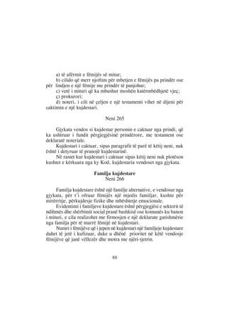 a) të afërmit e fëmijës së mitur;
     b) cilido që merr njoftim për mbetjen e fëmijës pa prindër ose
për lindjen e një fëmije me prindër të panjohur;
     c) vetë i mituri që ka mbushur moshën katërmbëdhjetë vjeç;
     ç) prokurori;
     d) noteri, i cili në çeljen e një testamenti vihet në dijeni për
caktimin e një kujdestari.

                              Neni 265

     Gjykata vendos si kujdestar personin e caktuar nga prindi, që
ka ushtruar i fundit përgjegjësinë prindërore, me testament ose
deklaratë noteriale.
     Kujdestari i caktuar, sipas paragrafit të parë të këtij neni, nuk
është i detyruar të pranojë kujdestarinë.
     Në rastet kur kujdestari i caktuar sipas këtij neni nuk plotëson
kushtet e kërkuara nga ky Kod, kujdestaria vendoset nga gjykata.

                        Familja kujdestare
                            Neni 266

     Familja kujdestare është një familje alternative, e vendosur nga
gjykata, për t’i ofruar fëmijës një mjedis familjar, kushte për
mirërritje, përkujdesje fizike dhe mbështetje emocionale.
     Evidentimi i familjeve kujdestare është përgjegjësi e sektorit të
ndihmës dhe shërbimit social pranë bashkisë ose komunës ku banon
i mituri, e cila realizohet me firmosjen e një deklarate gatishmërie
nga familja për të marrë fëmijë në kujdestari.
     Numri i fëmijëve që i jepen në kujdestari një familjeje kujdestare
duhet të jetë i kufizuar, duke u dhënë prioritet në këtë vendosje
fëmijëve që janë vëllezër dhe motra me njëri-tjetrin.


                                  88
 