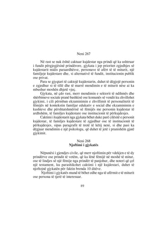 Neni 267

     Në rast se nuk është caktuar kujdestar nga prindi që ka ushtruar
i fundit përgjegjësinë prindërore, gjykata i jep prioritet zgjedhjes së
kujdestarit midis paraardhësve, personave të afërt të të miturit, një
familjeje kujdestare dhe, si alternativë të fundit, institucionin publik
ose privat.
     Para se gjyqtari të caktojë kujdestarin, duhet të dëgjojë personin
e zgjedhur si të tillë dhe të marrë mendimin e të miturit nëse ai ka
mbushur moshën dhjetë vjeç.
     Gjykata, në çdo rast, merr mendimin e sektorit të ndihmës dhe
shërbimeve sociale pranë bashkisë ose komunës së vendit ku zhvillohet
gjykimi, i cili përmban ekzaminimin e zhvillimit të personalitetit të
fëmijës në kontekstin familjar edukativ e social dhe ekzaminimin e
kushteve dhe përshtatshmërisë së fëmijës me personin kujdestar të
ardhshëm, të familjes kujdestare ose institucionit të përkujdesjes.
     Caktimi i kujdestarit nga gjykata bëhet duke parë cilësitë e personit
kujdestar, të familjes kujdestare të zgjedhur ose të institucionit të
përkujdesjes, sipas paragrafit të tretë të këtij neni, si dhe pasi ka
dëgjuar mendimin e një psikologu, që duhet të jetë i pranishëm gjatë
gjykimit.

                               Neni 268
                          Njoftimi i gjykatës

     Nëpunësi i gjendjes civile, që merr njoftimin për vdekjen e të dy
prindërve ose prindit të vetëm, që ka lënë fëmijë në moshë të mitur,
ose të lindjes së një fëmije nga prindër të panjohur, dhe noteri që çel
një testament, ku parashikohet caktimi i një kujdestari, duhet të
njoftojnë gjykatën për faktin brenda 10 ditëve.
      Njoftimi i gjykatës mund të bëhet edhe nga të afërmit e të miturit
ose persona të tjerë të interesuar.

                                  89
 