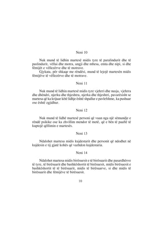 Neni 10

     Nuk mund të lidhin martesë midis tyre të paralindurit dhe të
paslindurit, vëllai dhe motra, ungji dhe mbesa, emta dhe nipi, si dhe
fëmijët e vëllezërve dhe të motrave.
     Gjykata, për shkaqe me rëndësi, mund të lejojë martesën midis
fëmijëve të vëllezërve dhe të motrave.

                                Neni 11

     Nuk mund të lidhin martesë midis tyre vjehrri dhe nusja, vjehrra
dhe dhëndri, njerku dhe thjeshtra, njerka dhe thjeshtri, pavarësisht se
martesa që ka krijuar këtë lidhje është shpallur e pavlefshme, ka pushuar
ose është zgjidhur.

                                Neni 12

    Nuk mund të lidhë martesë personi që vuan nga një sëmundje e
rëndë psikike ose ka zhvillim mendor të metë, që e bën të paaftë të
kuptojë qëllimin e martesës.

                                Neni 13

    Ndalohet martesa midis kujdestarit dhe personit që ndodhet në
kujdesin e tij gjatë kohës që vazhdon kujdestaria.

                                Neni 14

      Ndalohet martesa midis birësuesit e të birësuarit dhe pasardhësve
të tyre, të birësuarit dhe bashkëshortit të birësuesit, midis birësuesit e
bashkëshortit të të birësuarit, midis të birësuarve, si dhe midis të
birësuarit dhe fëmijëve të birësuesit.

                                  10
 