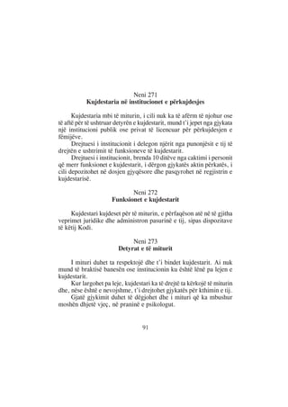Neni 271
           Kujdestaria në institucionet e përkujdesjes

      Kujdestaria mbi të miturin, i cili nuk ka të afërm të njohur ose
të aftë për të ushtruar detyrën e kujdestarit, mund t’i jepet nga gjykata
një institucioni publik ose privat të licencuar për përkujdesjen e
fëmijëve.
      Drejtuesi i institucionit i delegon njërit nga punonjësit e tij të
drejtën e ushtrimit të funksioneve të kujdestarit.
      Drejtuesi i institucionit, brenda 10 ditëve nga caktimi i personit
që merr funksionet e kujdestarit, i dërgon gjykatës aktin përkatës, i
cili depozitohet në dosjen gjyqësore dhe pasqyrohet në regjistrin e
kujdestarisë.

                             Neni 272
                      Funksionet e kujdestarit

     Kujdestari kujdeset për të miturin, e përfaqëson atë në të gjitha
veprimet juridike dhe administron pasurinë e tij, sipas dispozitave
të këtij Kodi.

                              Neni 273
                         Detyrat e të miturit

     I mituri duhet ta respektojë dhe t’i bindet kujdestarit. Ai nuk
mund të braktisë banesën ose institucionin ku është lënë pa lejen e
kujdestarit.
     Kur largohet pa leje, kujdestari ka të drejtë ta kërkojë të miturin
dhe, nëse është e nevojshme, t’i drejtohet gjykatës për kthimin e tij.
     Gjatë gjykimit duhet të dëgjohet dhe i mituri që ka mbushur
moshën dhjetë vjeç, në praninë e psikologut.


                                   91
 