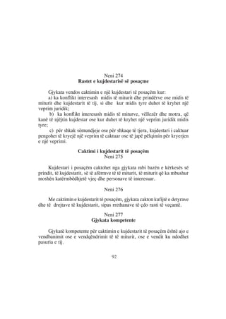 Neni 274
                    Rastet e kujdestarisë së posaçme

      Gjykata vendos caktimin e një kujdestari të posaçëm kur:
      a) ka konflikt interesash midis të miturit dhe prindërve ose midis të
miturit dhe kujdestarit të tij, si dhe kur midis tyre duhet të kryhet një
veprim juridik;
       b) ka konflikt interesash midis të miturve, vëllezër dhe motra, që
kanë të njëjtin kujdestar ose kur duhet të kryhet një veprim juridik midis
tyre;
       c) për shkak sëmundjeje ose për shkaqe të tjera, kujdestari i caktuar
pengohet të kryejë një veprim të caktuar ose të japë pëlqimin për kryerjen
e një veprimi.
                    Caktimi i kujdestarit të posaçëm
                                Neni 275

     Kujdestari i posaçëm caktohet nga gjykata mbi bazën e kërkesës së
prindit, të kujdestarit, së të afërmve të të miturit, të miturit që ka mbushur
moshën katërmbëdhjetë vjeç dhe personave të interesuar.

                                  Neni 276
     Me caktimin e kujdestarit të posaçëm, gjykata cakton kufijtë e detyrave
dhe të drejtave të kujdestarit, sipas rrethanave të çdo rasti të veçantë.
                                Neni 277
                           Gjykata kompetente

    Gjykatë kompetente për caktimin e kujdestarit të posaçëm është ajo e
vendbanimit ose e vendqëndrimit të të miturit, ose e vendit ku ndodhet
pasuria e tij.

                                      92
 