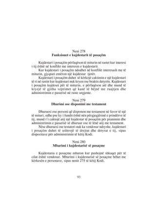 Neni 278
               Funksionet e kujdestarit të posaçëm

       Kujdestari i posaçëm përfaqëson të miturin në rastet kur interesi
i tij është në konflikt me interesin e kujdestarit.
       Kur kujdestari i posaçëm ndodhet në konflikt interesash me të
miturin, gjyqtari emëron një kujdestar tjetër.
       Kujdestari i posaçëm duhet të kërkojë caktimin e një kujdestari
të ri në rastin kur kujdestari nuk kryen ose braktis detyrën. Kujdestari
i posaçëm kujdeset për të miturin, e përfaqëson atë dhe mund të
kryejë të gjitha veprimet që kanë të bëjnë me ruajtjen dhe
administrimin e pasurisë në raste urgjente.

                            Neni 279
               Dhurimi ose disponimi me testament

      Dhuruesi ose personi që disponon me testament në favor të një
të mituri, edhe pse ky i fundit është nën përgjegjësinë e prindërve të
tij, mund t’i caktojë atij një kujdestar të posaçëm për pranimin dhe
administrimin e pasurisë së dhuruar ose të lënë atij me testament.
      Nëse dhuruesi ose testatori nuk ka vendosur ndryshe, kujdestari
i posaçëm duhet të ushtrojë të drejtat dhe detyrat e tij, sipas
dispozitave për administrimin të këtij Kodi.

                            Neni 280
                Mbarimi i kujdestarisë së posaçme

      Kujdestaria e posaçme mbaron kur pushojnë shkaqet për të
cilat është vendosur. Mbarimi i kujdestarisë së posaçme bëhet me
kërkesën e personave, sipas nenit 275 të këtij Kodi.



                                  93
 