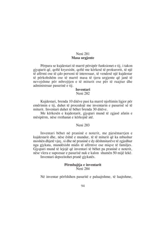 Neni 281
                          Masa urgjente

     Përpara se kujdestari të marrë përsipër funksionet e tij, i takon
gjyqtarit që, qoftë kryesisht, qoftë me kërkesë të prokurorit, të një
të afërmi ose të çdo personi të interesuar, të vendosë një kujdestar
të përkohshëm ose të marrë masa të tjera urgjente që janë të
nevojshme për mbrojtjen e të miturit ose për të ruajtur dhe
administruar pasurinë e tij.
                              Inventari
                              Neni 282

    Kujdestari, brenda 10 ditëve pasi ka marrë njoftimin ligjor për
emërimin e tij, duhet të procedojë me inventarin e pasurisë së të
miturit. Inventari duhet të bëhet brenda 30 ditëve.
    Me kërkesën e kujdestarit, gjyqtari mund të zgjasë afatin e
mësipërm, nëse rrethanat e kërkojnë atë.

                              Neni 283

     Inventari bëhet në praninë e noterit, me pjesëmarrjen e
kujdestarit dhe, nëse është e mundur, të të miturit që ka mbushur
moshën dhjetë vjeç, si dhe në praninë e dy dëshmitarëve të zgjedhur
nga gjykata, mundësisht midis të afërmve ose miqve të familjes.
Gjyqtari mund të lejojë që inventari të bëhet pa praninë e noterit,
nëse vlera e supozuar e pasurisë nuk e kalon shumën 50 mijë lekë.
     Inventari depozitohet pranë gjykatës.

                     Përmbajtja e inventarit
                           Neni 284

     Në inventar përfshihen pasuritë e paluajtshme, të luajtshme,

                                 94
 