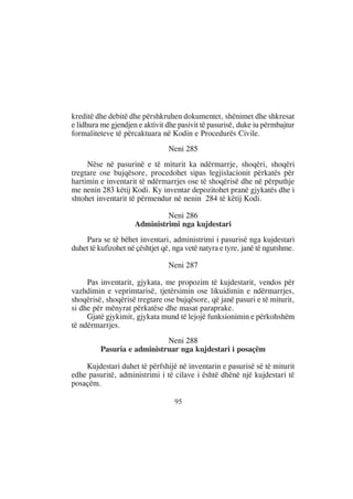 kreditë dhe debitë dhe përshkruhen dokumentet, shënimet dhe shkresat
e lidhura me gjendjen e aktivit dhe pasivit të pasurisë, duke iu përmbajtur
formaliteteve të përcaktuara në Kodin e Procedurës Civile.
                                 Neni 285
     Nëse në pasurinë e të miturit ka ndërmarrje, shoqëri, shoqëri
tregtare ose bujqësore, procedohet sipas legjislacionit përkatës për
hartimin e inventarit të ndërmarrjes ose të shoqërisë dhe në përputhje
me nenin 283 këtij Kodi. Ky inventar depozitohet pranë gjykatës dhe i
shtohet inventarit të përmendur në nenin 284 të këtij Kodi.

                              Neni 286
                     Administrimi nga kujdestari
    Para se të bëhet inventari, administrimi i pasurisë nga kujdestari
duhet të kufizohet në çështjet që, nga vetë natyra e tyre, janë të ngutshme.

                                 Neni 287

     Pas inventarit, gjykata, me propozim të kujdestarit, vendos për
vazhdimin e veprimtarisë, tjetërsimin ose likuidimin e ndërmarrjes,
shoqërisë, shoqërisë tregtare ose bujqësore, që janë pasuri e të miturit,
si dhe për mënyrat përkatëse dhe masat paraprake.
     Gjatë gjykimit, gjykata mund të lejojë funksionimin e përkohshëm
të ndërmarrjes.
                            Neni 288
         Pasuria e administruar nga kujdestari i posaçëm

    Kujdestari duhet të përfshijë në inventarin e pasurisë së të miturit
edhe pasuritë, administrimi i të cilave i është dhënë një kujdestari të
posaçëm.

                                   95
 