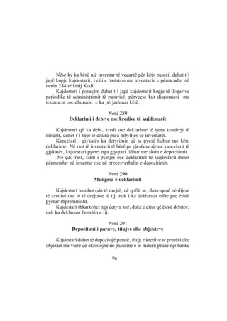 Nëse ky ka bërë një inventar të veçantë për këto pasuri, duhet t’i
japë kopje kujdestarit, i cili e bashkon me inventarin e përmendur në
nenin 284 të këtij Kodi.
     Kujdestari i posaçëm duhet t’i japë kujdestarit kopje të llogarive
periodike të administrimit të pasurisë, përveçse kur disponuesi me
testament ose dhuruesi e ka përjashtuar këtë.

                             Neni 289
            Deklarimi i debive ose kredive të kujdestarit

     Kujdestari që ka debi, kredi ose deklarime të tjera kundrejt të
miturit, duhet t’i bëjë të ditura para mbylljes së inventarit.
     Kancelari i gjykatës ka detyrimin që ta pyesë lidhur me këto
deklarime. Në rast të inventarit të bërë pa pjesëmarrjen e kancelarit të
gjykatës, kujdestari pyetet nga gjyqtari lidhur me aktin e depozitimit.
     Në çdo rast, fakti i pyetjes ose deklarimit të kujdestarit duhet
përmendur në inventar ose në procesverbalin e depozitimit.

                              Neni 290
                         Mungesa e deklarimit

     Kujdestari humbet çdo të drejtë, në qoftë se, duke qenë në dijeni
të kredisë ose të të drejtave të tij, nuk i ka deklaruar edhe pse është
pyetur shprehimisht.
     Kujdestari shkarkohet nga detyra kur, duke e ditur që është debitor,
nuk ka deklaruar borxhin e tij.

                             Neni 291
             Depozitimi i parave, titujve dhe objekteve

     Kujdestari duhet të depozitojë paratë, titujt e kredive te prurësi dhe
objektet me vlerë që ekzistojnë në pasurinë e të miturit pranë një banke

                                  96
 