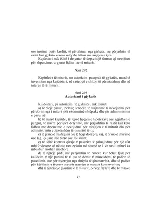ose instituti tjetër krediti, të përcaktuar nga gjykata, me përjashtim të
rastit kur gjykata vendos ndryshe lidhur me ruajtjen e tyre.
      Kujdestari nuk është i detyruar të depozitojë shumat që nevojiten
për shpenzimet urgjente lidhur me të miturin.

                                Neni 292

     Kapitalet e të miturit, me autorizim paraprak të gjykatës, mund të
investohen nga kujdestari, në rastet që e shikon të përshtatshme dhe në
interes të të miturit.

                              Neni 293
                         Autorizimi i gjykatës

     Kujdestari, pa autorizim të gjykatës, nuk mund:
     a) të blejë pasuri, përveç sendeve të luajtshme të nevojshme për
përdorim nga i mituri, për ekonominë shtëpiake dhe për administrimin
e pasurisë;
     b) të marrë kapitale, të lejojë heqjen e hipotekave ose zgjidhjen e
pengut, të marrë përsipër detyrime, me përjashtim të rastit kur këto
lidhen me shpenzimet e nevojshme për mbajtjen e të miturit dhe për
administrimin e zakonshëm të pasurisë të tij;
     c) të pranojë trashëgimi ose të heqë dorë prej saj, të pranojë dhurime
ose leg, që janë me barrë ose me kusht;
     ç) të lidhë kontrata qiraje të pasurive të paluajtshme për një afat
mbi 9 vjet ose që në çdo rast zgjasin më shumë se 1 vit pasi i mituri ka
mbushur moshën madhore;
     d) të ngrejë padi, me përjashtim të rasteve kur bëhet fjalë për
kallëzim të një punimi të ri ose të dëmit të mundshëm, të padive të
posedimit, ose për nxjerrjen nga shtëpia të qiramarrësit, dhe të padive
për kërkimin e fryteve ose për marrjen e masave konservative;
     dh) të tjetërsojë pasurinë e të miturit, përveç fryteve dhe të mirave

                                  97
 