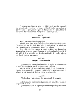 Personat e përcaktuar në nenin 295 të këtij Kodi mund të kërkojnë
pavlefshmërinë e veprimeve të kryera në kundërshtim me ndalimet e
përmendura në paragrafin e parë të këtij neni, me përjashtim të
kujdestarit dhe kujdestarit të posaçëm që i kanë kryer ato.

                              Neni 297
                       Shpërblimi i kujdestarit

     Detyra e kujdestarit është pa pagesë.
     Gjykata, duke pasur parasysh madhësinë e pasurisë dhe vështirësitë
e administrimit ose shërbimit për të miturin, mund t’i caktojë kujdestarit
një kompensim të arsyeshëm nga pasuria e të miturit.
     Nëse e kërkojnë rrethanat e veçanta, gjykata, pasi ka dëgjuar
kujdestarin e posaçëm, mund të autorizojë kujdestarin që të caktojë si
zëvendës të tij në administrim, nën përgjegjësinë e tij vetjake, një ose
më shumë persona me pagesë.

                             Neni 298
                       Mbajtja e kontabilitetit

     Kujdestari duhet të mbajë kontabilitetin e rregullt të administrimit
të pasurisë dhe t’i japë llogari një herë në vit gjyqtarit.
     Gjyqtari mund t’ia nënshtrojë kontabilitetin e administrimit të
pasurisë shqyrtimit vjetor nga ana e kujdestarit të posaçëm ndonjë të
afërmi ose një personi në lidhje krushqie me të miturin.

                             Neni 299
       Përgjegjësia e kujdestarit dhe kujdestarit të posaçëm

     Kujdestari duhet ta administrojë pasurinë e të miturit me kujdesin
e një prindi të mirë.
     Kujdestari detyrohet të shpërblejë të miturin për të gjitha dëmet

                                  99
 