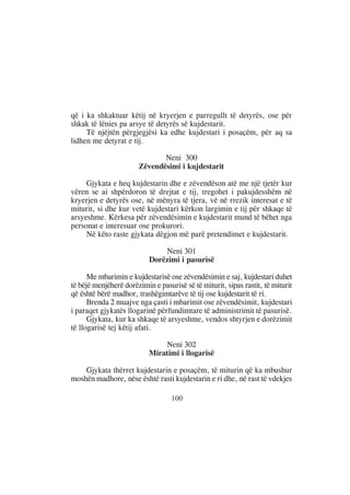 që i ka shkaktuar këtij në kryerjen e parregullt të detyrës, ose për
shkak të lënies pa arsye të detyrës së kujdestarit.
     Të njëjtën përgjegjësi ka edhe kujdestari i posaçëm, për aq sa
lidhen me detyrat e tij.

                              Neni 300
                       Zëvendësimi i kujdestarit

     Gjykata e heq kujdestarin dhe e zëvendëson atë me një tjetër kur
vëren se ai shpërdoron të drejtat e tij, tregohet i pakujdesshëm në
kryerjen e detyrës ose, në mënyra të tjera, vë në rrezik interesat e të
miturit, si dhe kur vetë kujdestari kërkon largimin e tij për shkaqe të
arsyeshme. Kërkesa për zëvendësimin e kujdestarit mund të bëhet nga
personat e interesuar ose prokurori.
     Në këto raste gjykata dëgjon më parë pretendimet e kujdestarit.

                               Neni 301
                           Dorëzimi i pasurisë

      Me mbarimin e kujdestarisë ose zëvendësimin e saj, kujdestari duhet
të bëjë menjëherë dorëzimin e pasurisë së të miturit, sipas rastit, të miturit
që është bërë madhor, trashëgimtarëve të tij ose kujdestarit të ri.
      Brenda 2 muajve nga çasti i mbarimit ose zëvendësimit, kujdestari
i paraqet gjykatës llogarinë përfundimtare të administrimit të pasurisë.
      Gjykata, kur ka shkaqe të arsyeshme, vendos shtyrjen e dorëzimit
të llogarisë tej këtij afati.

                               Neni 302
                           Miratimi i llogarisë

    Gjykata thërret kujdestarin e posaçëm, të miturin që ka mbushur
moshën madhore, nëse është rasti kujdestarin e ri dhe, në rast të vdekjes

                                   100
 