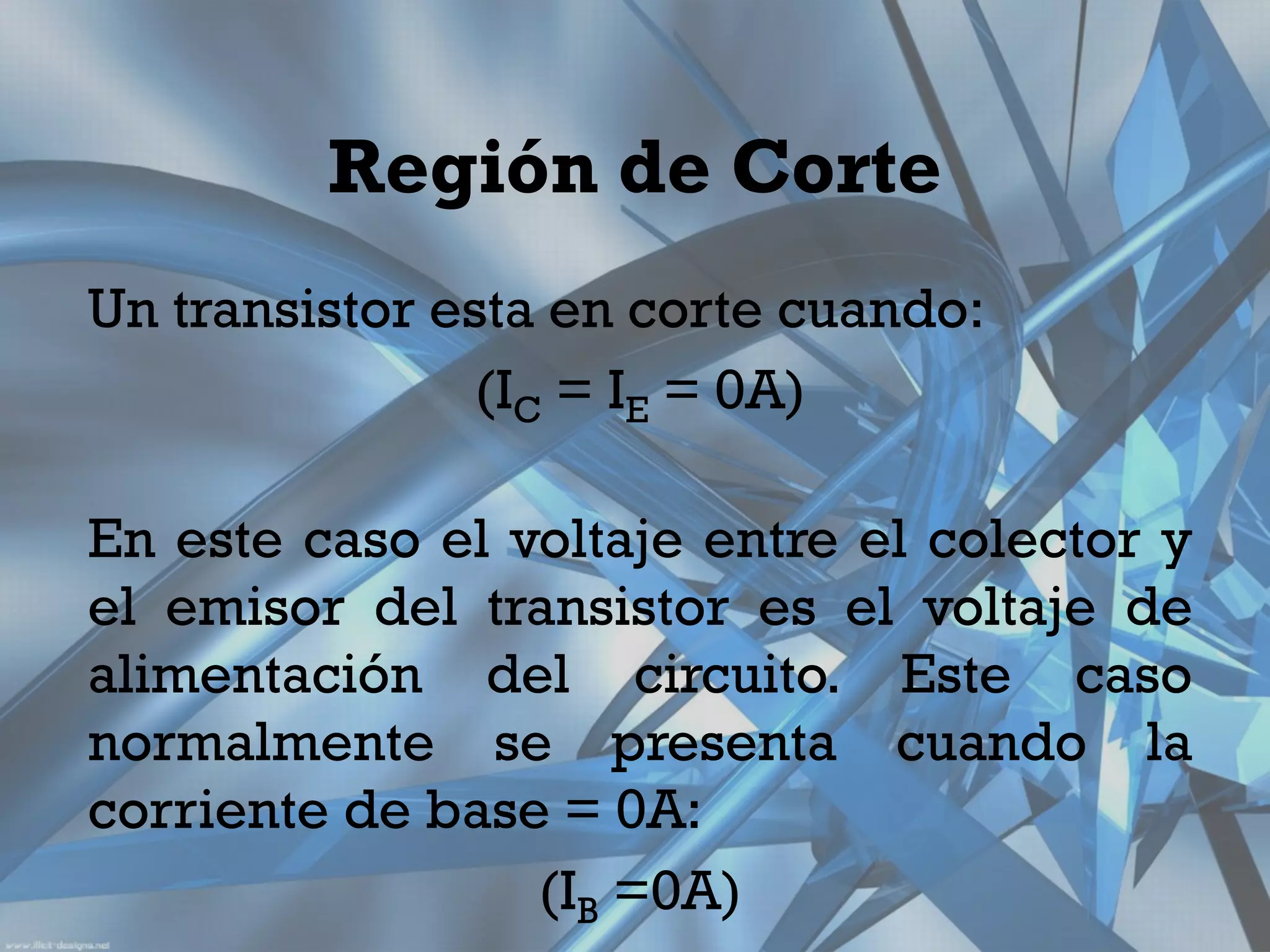 Región de Corte
Un transistor esta en corte cuando:
               (IC = IE = 0A)

En este caso el voltaje entre el colector y
el emisor del transistor es el voltaje de
alimentación del circuito. Este caso
normalmente se presenta cuando la
corriente de base = 0A:
                 (IB =0A)
 
