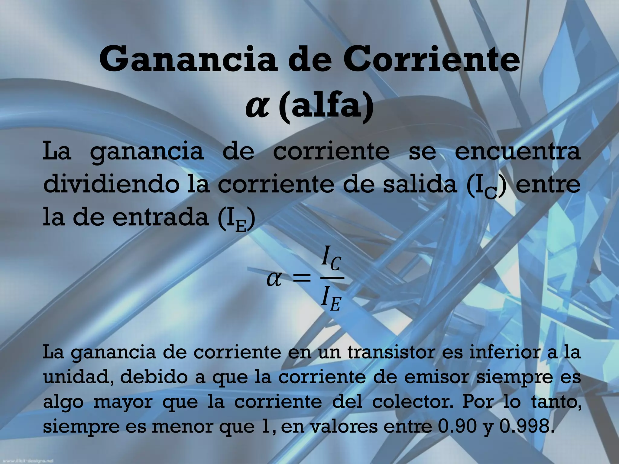 Ganancia de Corriente
            𝜶 (alfa)
La ganancia de corriente se encuentra
dividiendo la corriente de salida (IC) entre
la de entrada (IE)
                      𝐼𝐶
                   𝛼=
                      𝐼𝐸
La ganancia de corriente en un transistor es inferior a la
unidad, debido a que la corriente de emisor siempre es
algo mayor que la corriente del colector. Por lo tanto,
siempre es menor que 1, en valores entre 0.90 y 0.998.
 