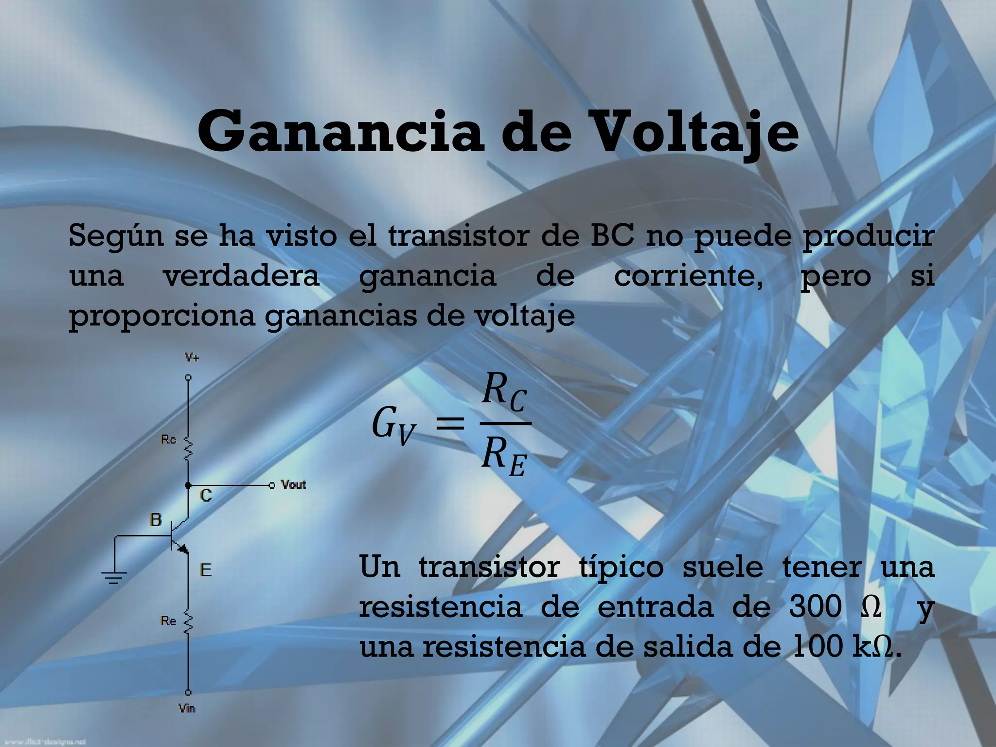Ganancia de Voltaje
Según se ha visto el transistor de BC no puede producir
una verdadera ganancia de corriente, pero si
proporciona ganancias de voltaje

                         𝑅𝐶
                    𝐺𝑉 =
                         𝑅𝐸

                  Un transistor típico suele tener una
                  resistencia de entrada de 300 Ω y
                  una resistencia de salida de 100 kΩ.
 