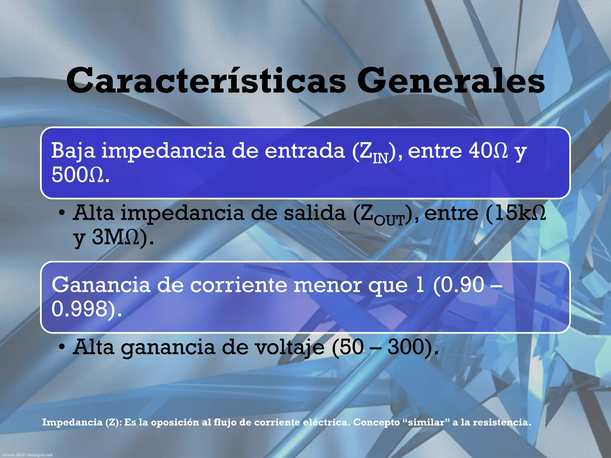 Características Generales
 Baja impedancia de entrada (ZIN), entre 40Ω y
 500Ω.
   • Alta impedancia de salida (ZOUT), entre (15kΩ
     y 3MΩ).

 Ganancia de corriente menor que 1 (0.90 –
 0.998).
   • Alta ganancia de voltaje (50 – 300).


Impedancia (Z): Es la oposición al flujo de corriente eléctrica. Concepto “similar” a la resistencia.
 