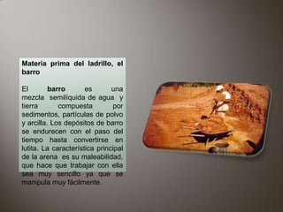 Materia prima del ladrillo, el
barro

El        barro       es       una
mezcla semilíquida de agua y
tierra       compuesta         por
sedimentos, partículas de polvo
y arcilla. Los depósitos de barro
se endurecen con el paso del
tiempo hasta convertirse en
lutita. La característica principal
de la arena es su maleabilidad,
que hace que trabajar con ella
sea muy sencillo ya que se
manipula muy fácilmente.
 
