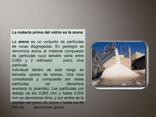 La materia prima del vidrio es la arena

La arena es un conjunto de partículas
de rocas disgregadas. En geología se
denomina arena al material compuesto
de partículas cuyo tamaño varía entre
0,063 y 2 milímetro         (mm). Una
partícula
individual dentro de este rango es
llamada «grano de arena». Una roca
consolidada y compuesta por estas
partículas        se          denomina
arenisca (o psamita). Las partículas por
debajo de los 0,063 mm y hasta 0,004
mm se denominan limo, y por arriba de la
medida del grano de arena y hasta los 64
mm se       denominan grava..
 