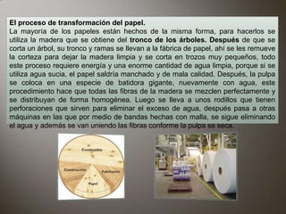 El proceso de transformación del papel.
La mayoría de los papeles están hechos de la misma forma, para hacerlos se
utiliza la madera que se obtiene del tronco de los árboles. Después de que se
corta un árbol, su tronco y ramas se llevan a la fábrica de papel, ahí se les remueve
la corteza para dejar la madera limpia y se corta en trozos muy pequeños, todo
este proceso requiere energía y una enorme cantidad de agua limpia, porque si se
utiliza agua sucia, el papel saldría manchado y de mala calidad. Después, la pulpa
se coloca en una especie de batidora gigante, nuevamente con agua, este
procedimiento hace que todas las fibras de la madera se mezclen perfectamente y
se distribuyan de forma homogénea. Luego se lleva a unos rodillos que tienen
perforaciones que sirven para eliminar el exceso de agua, después pasa a otras
máquinas en las que por medio de bandas hechas con malla, se sigue eliminando
el agua y además se van uniendo las fibras conforme la pulpa se seca.
 