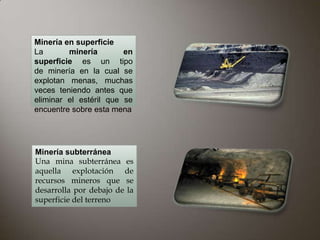 Minería en superficie
La       minería        en
superficie es un tipo
de minería en la cual se
explotan menas, muchas
veces teniendo antes que
eliminar el estéril que se
encuentre sobre esta mena




Minería subterránea
Una mina subterránea es
aquella explotación de
recursos mineros que se
desarrolla por debajo de la
superficie del terreno
 