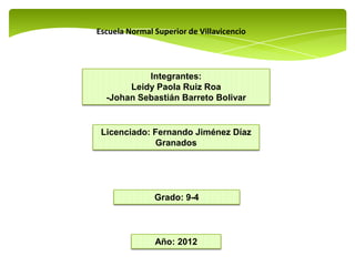 Escuela Normal Superior de Villavicencio




           Integrantes:
       Leidy Paola Ruiz Roa
  -Johan Sebastián Barreto Bolivar


 Licenciado: Fernando Jiménez Díaz
              Granados




               Grado: 9-4




               Año: 2012
 