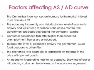 The Central bank announces an increase to the market interest rates from 4 – 5.5% The economy is currently at a historically low level of economic activity and will enter a recession in the next 6 months. The government proposes decreasing the company tax rate. Consumer confidence falls after higher than expected unemployment figures are announced. To boost the level of economic activity the government issues food coupons to all families The exchange rate appreciates leading to an increase in the price of imported goods.  An economy is operating near to full capacity. Show the effect of introducing carbon emission taxes on the economy in general.  