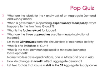 What are the labels for the x and y axis of an Aggregate Demand and Supply model When a government is operating  expansionary fiscal policy , what happens to the two flows G and T? What is the  factor reward  for labour? What are the three  approaches  used for measuring National Income? List three  withdrawals  from the circular flow of economic activity What is one limitation of GDP? What is the most common tool used to measure Economic Development? Name two less developed nations, one in Africa and one in Asia How do changes in  wealth  affect aggregate demand? List two factors that cause a  shift in the SR  Aggregate Supply curve 