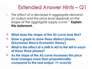 The effect of a decrease in aggregate demand on output and the price level depends on the shape of the aggregate supply curve.”  Explain this statement. What does the shape of the AS curve look like?  Draw a graph to show three distinct phases (Keynesian Macro Economic theory) What is the effect of a shift in AD to the left in each of these three phases? As the slope of the AS curve increases the price level changes more than proportionality compared to the real output. => scarcity  