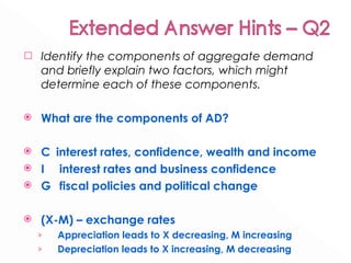 Identify the components of aggregate demand and briefly explain two factors, which might determine each of these components.  What are the components of AD? C  interest rates, confidence, wealth and income I   interest rates and business confidence G  fiscal policies and political change (X-M) – exchange rates Appreciation leads to X decreasing, M increasing  Depreciation leads to X increasing, M decreasing  
