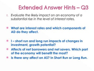 Evaluate the likely impact on an economy of a substantial rise in the level of interest rates.  What are interest rates and which components of AD do they affect. I – short run and long run impacts of changes in investment, growth potential? Affects of net borrowers and net savers. Which part of the economy will benefit the most? Is there any affect on AS? In Short Run or Long Run. 