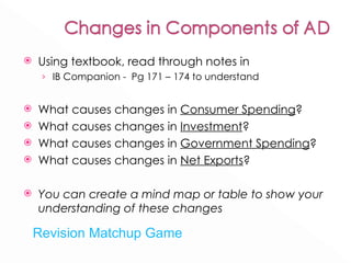 Using textbook, read through notes in IB Companion -  Pg 171 – 174 to understand  What causes changes in  Consumer Spending ?  What causes changes in  Investment ? What causes changes in  Government Spending ? What causes changes in  Net Exports ? You can create a mind map or table to show your understanding of these changes  Revision Matchup Game 