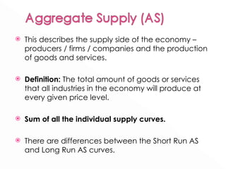 This describes the supply side of the economy – producers / firms / companies and the production of goods and services. Definition:  The total amount of goods or services that all industries in the economy will produce at every given price level. Sum of all the individual supply curves. There are differences between the Short Run AS and Long Run AS curves. 