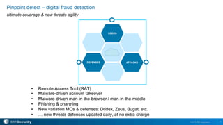 15© 2016 IBM Corporation
Pinpoint detect – digital fraud detection
ultimate coverage & new threats agility
USERS
ATTACKSDEFENSES
•  Remote Access Tool (RAT)
•  Malware-driven account takeover
•  Malware-driven man-in-the-browser / man-in-the-middle
•  Phishing & pharming
•  New variation MOs & defenses: Dridex, Zeus, Bugat, etc.
•  … new threats defenses updated daily, at no extra charge
 