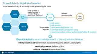 16© 2016 IBM Corporation
Pinpoint detect – digital fraud detection
unparalleled efficacy & accuracy for all types of digital fraud
USERS
ATTACKSDEFENSES
user profile +
attack specs +
app-level defense
current
session data
risk
Unparalleled
accuracy
Pinpoint detect is so accurate because it is the only solution that has
intelligence-based real-time risk assessment against attack & user profile
application-aware defense policy
direct & redirect channel cross-check
- risk score
- risk reason
- device details (device ID)
- account details (encrypted UID)
- recommendation (allow/ authenticate/ allow & restrict)
App
server
 
