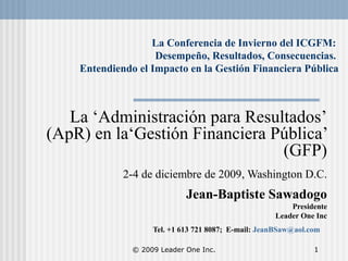 © 2009 Leader One Inc. 1
La Conferencia de Invierno del ICGFM:
Desempeño, Resultados, Consecuencias.
Entendiendo el Impacto en la Gestión Financiera Pública
La ‘Administración para Resultados’
(ApR) en la‘Gestión Financiera Pública’
(GFP).
2-4 de diciembre de 2009, Washington D.C.
.
Jean-Baptiste Sawadogo
Presidente
Leader One Inc
Tel. +1 613 721 8087; E-mail: JeanBSaw@aol.com
 