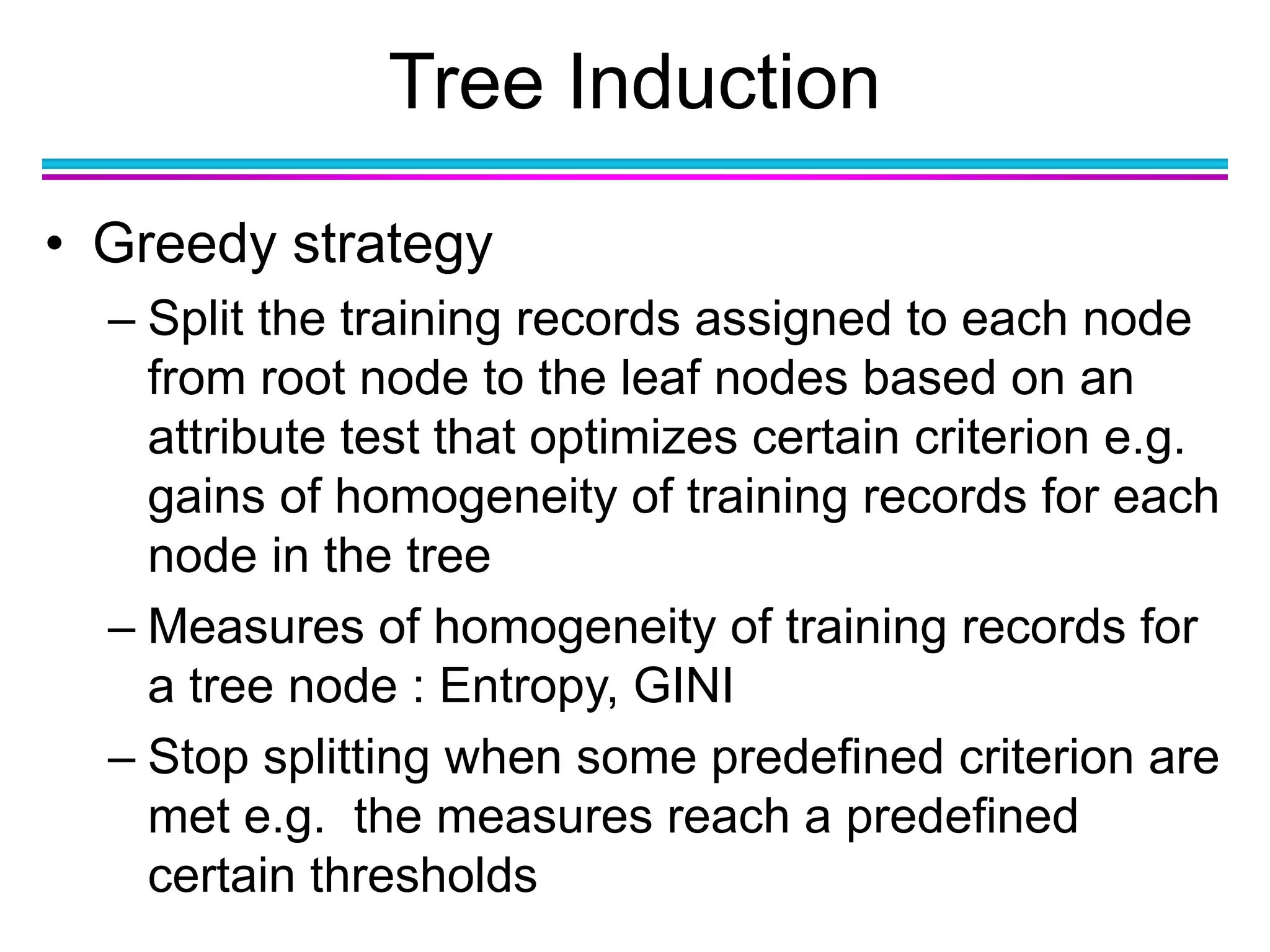 Tree Induction
• Greedy strategy
– Split the training records assigned to each node
from root node to the leaf nodes based on an
attribute test that optimizes certain criterion e.g.
gains of homogeneity of training records for each
node in the tree
– Measures of homogeneity of training records for
a tree node : Entropy, GINI
– Stop splitting when some predefined criterion are
met e.g. the measures reach a predefined
certain thresholds
 