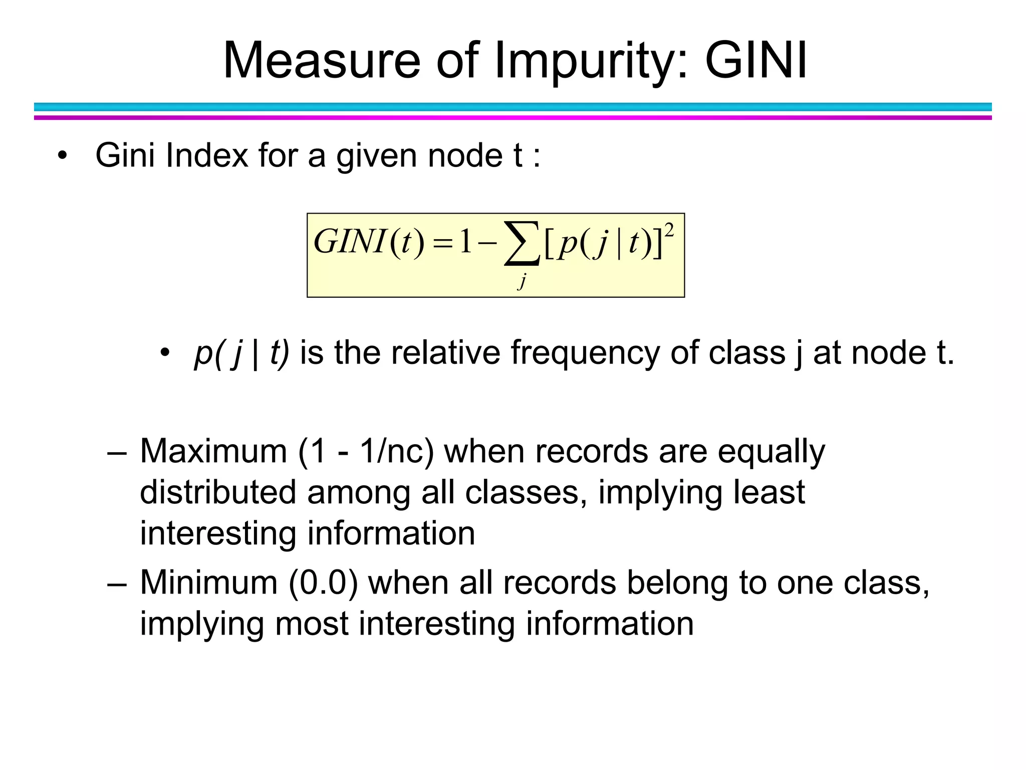 Measure of Impurity: GINI
• Gini Index for a given node t :
• p( j | t) is the relative frequency of class j at node t.
– Maximum (1 - 1/nc) when records are equally
distributed among all classes, implying least
interesting information
– Minimum (0.0) when all records belong to one class,
implying most interesting information

j
tjptGINI 2
)]|([1)(
 