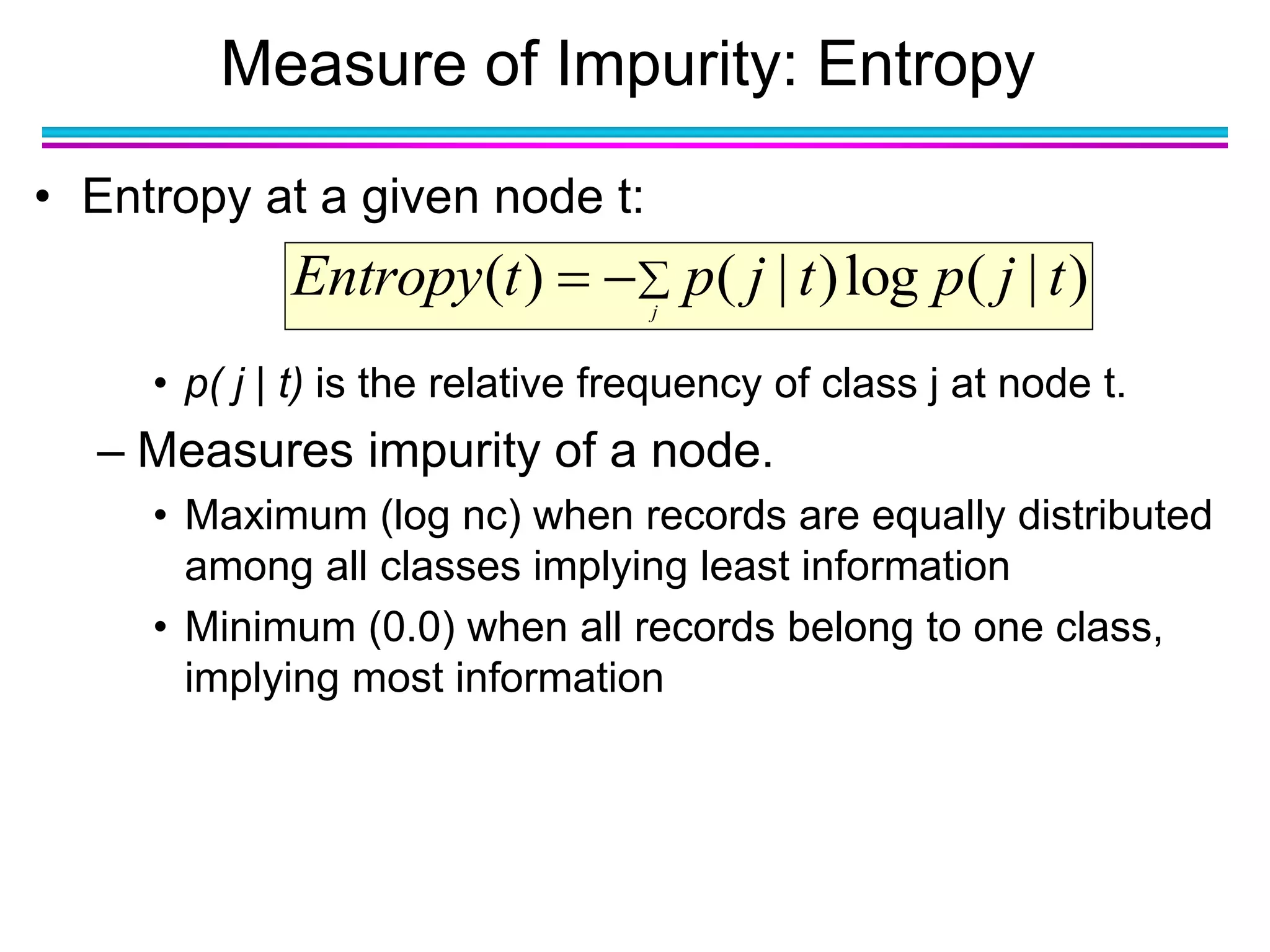 Measure of Impurity: Entropy
• Entropy at a given node t:
• p( j | t) is the relative frequency of class j at node t.
– Measures impurity of a node.
• Maximum (log nc) when records are equally distributed
among all classes implying least information
• Minimum (0.0) when all records belong to one class,
implying most information
 j
tjptjptEntropy )|(log)|()(
 