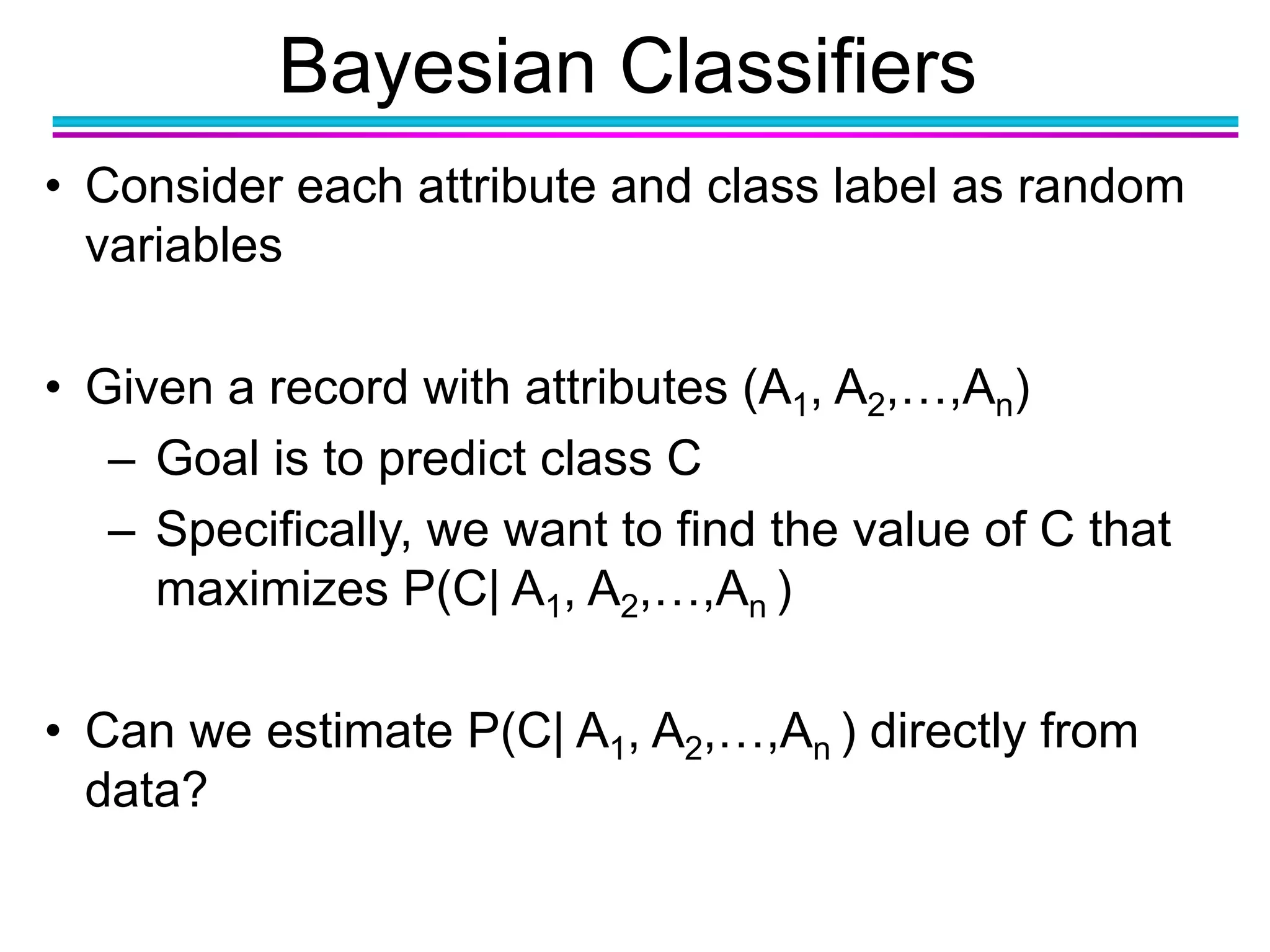 Bayesian Classifiers
• Consider each attribute and class label as random
variables
• Given a record with attributes (A1, A2,…,An)
– Goal is to predict class C
– Specifically, we want to find the value of C that
maximizes P(C| A1, A2,…,An )
• Can we estimate P(C| A1, A2,…,An ) directly from
data?
 