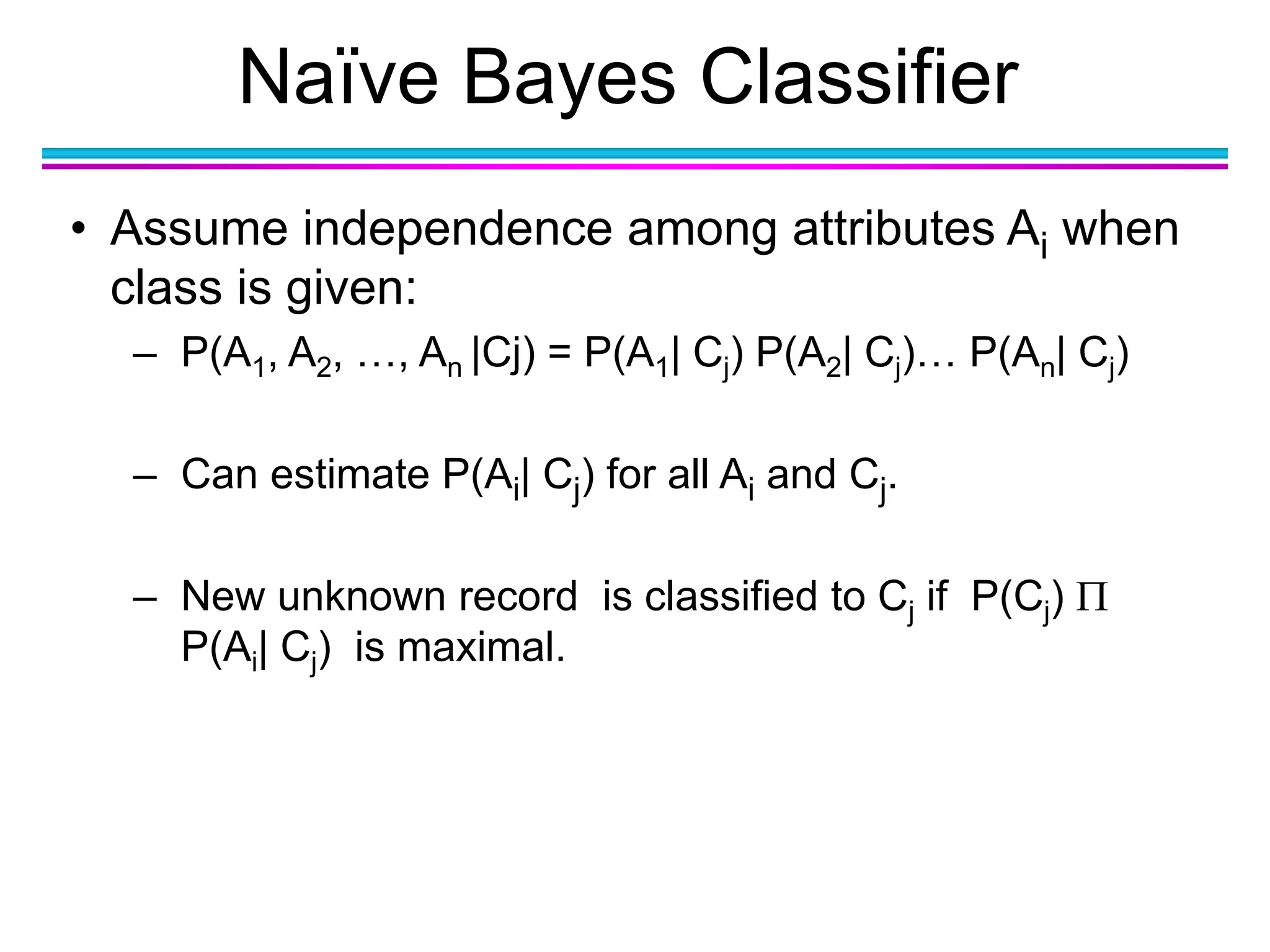 Naïve Bayes Classifier
• Assume independence among attributes Ai when
class is given:
– P(A1, A2, …, An |Cj) = P(A1| Cj) P(A2| Cj)… P(An| Cj)
– Can estimate P(Ai| Cj) for all Ai and Cj.
– New unknown record is classified to Cj if P(Cj) 
P(Ai| Cj) is maximal.
 
