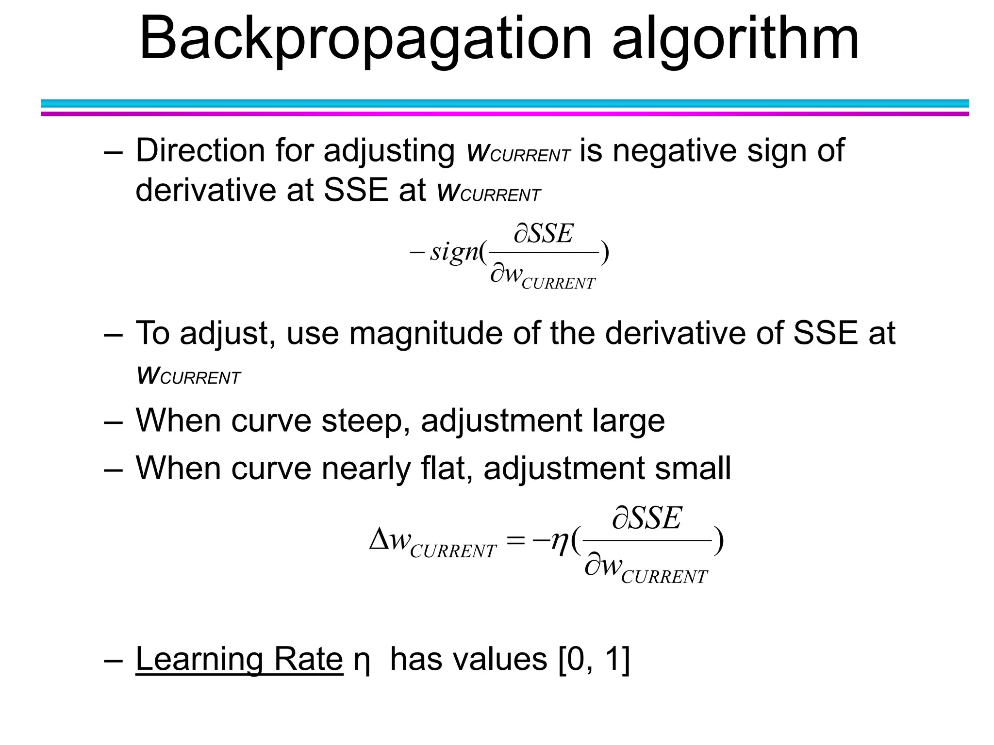 Backpropagation algorithm
– Direction for adjusting wCURRENT is negative sign of
derivative at SSE at wCURRENT
– To adjust, use magnitude of the derivative of SSE at
wCURRENT
– When curve steep, adjustment large
– When curve nearly flat, adjustment small
– Learning Rate η has values [0, 1]
)(
CURRENTw
SSE
sign



)(
CURRENT
CURRENT
w
SSE
w


 
 