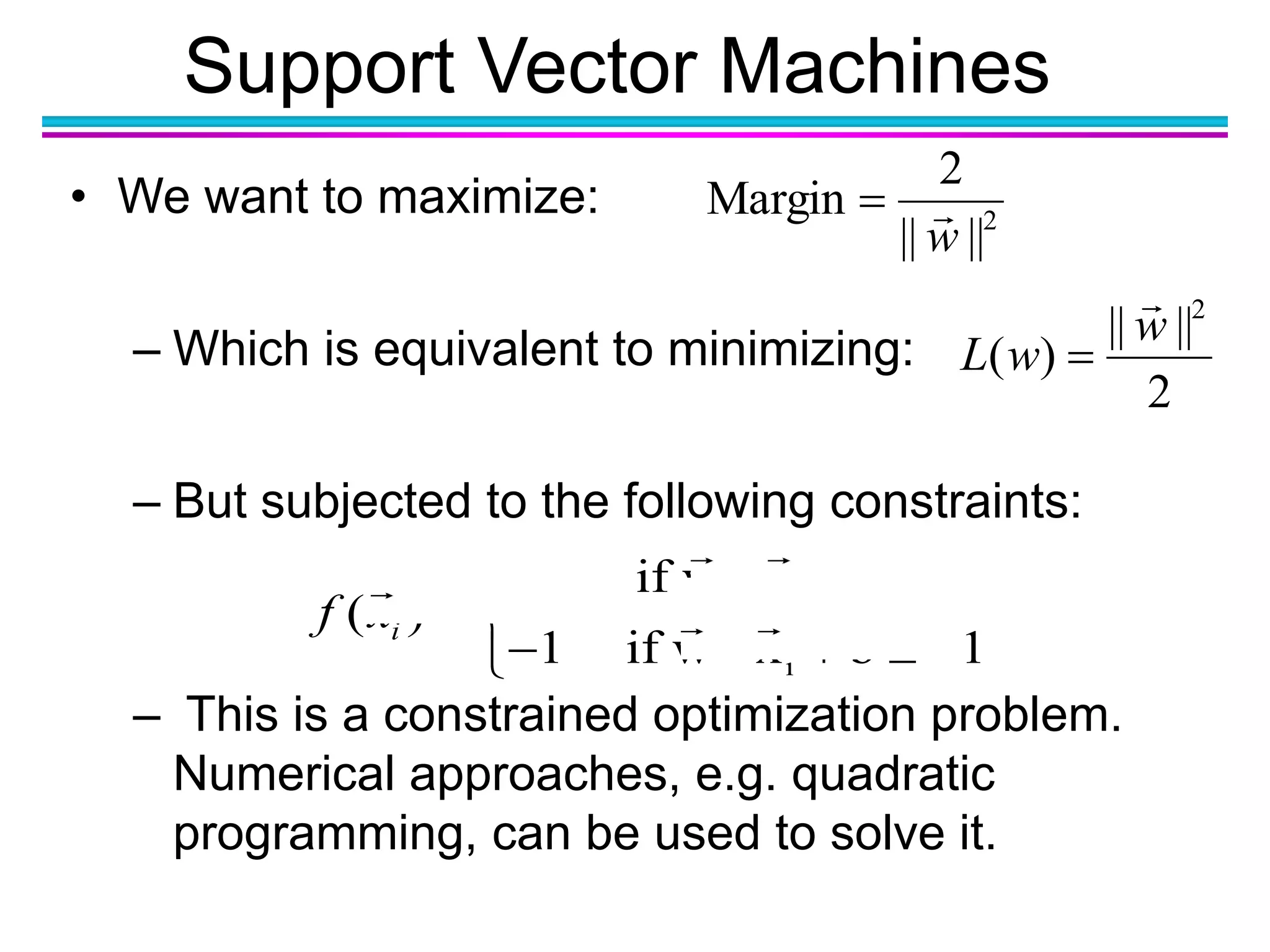 Support Vector Machines
• We want to maximize:
– Which is equivalent to minimizing:
– But subjected to the following constraints:
– This is a constrained optimization problem.
Numerical approaches, e.g. quadratic
programming, can be used to solve it.
2
||||
2
Margin
w

i
i
1 if w x b 1
( )
1 if w x b 1if x
  
 
    
2
||||
)(
2
w
wL


 