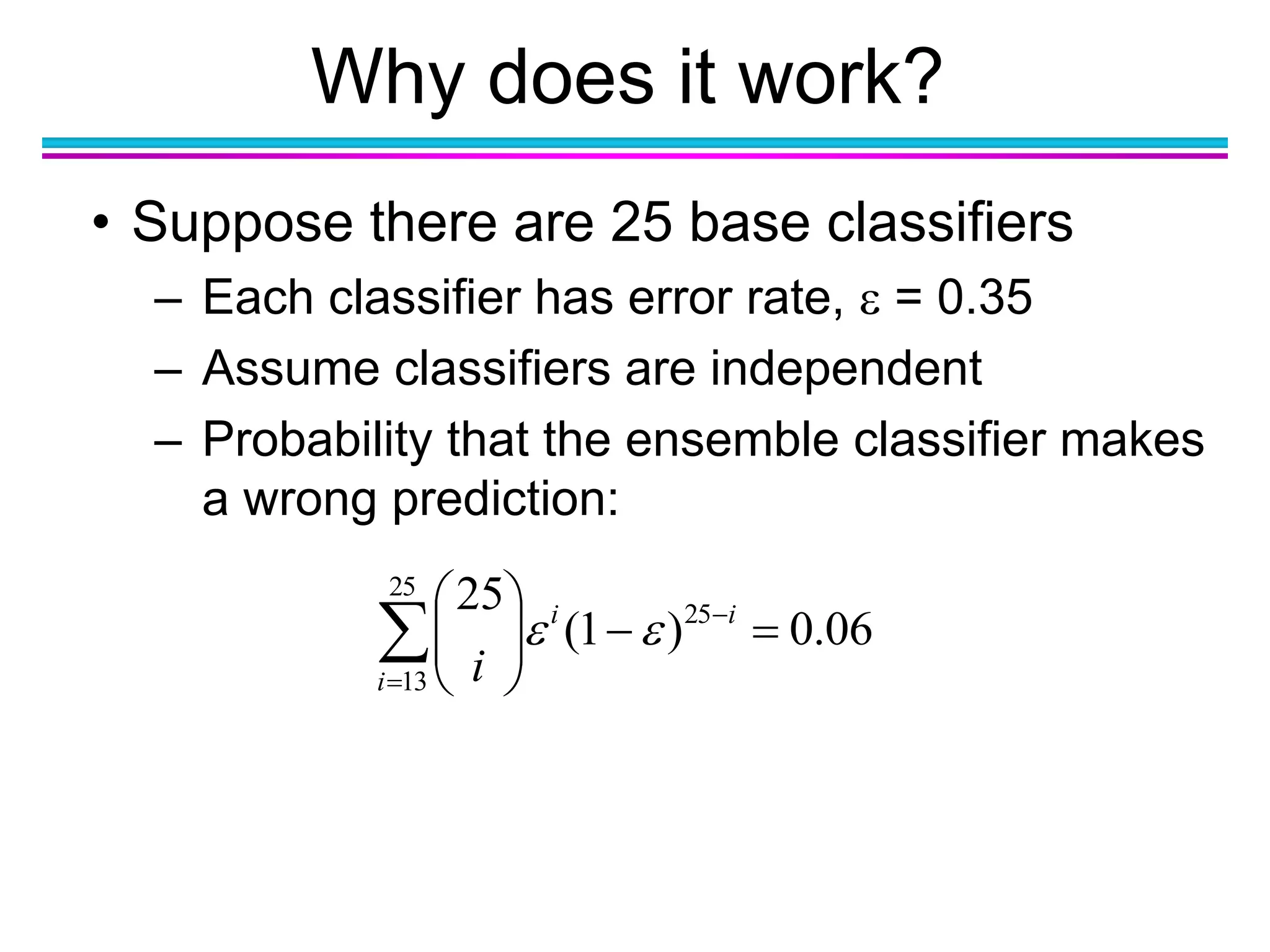Why does it work?







25
13
25
06.0)1(
25
i
ii
i

• Suppose there are 25 base classifiers
– Each classifier has error rate,  = 0.35
– Assume classifiers are independent
– Probability that the ensemble classifier makes
a wrong prediction:
 
