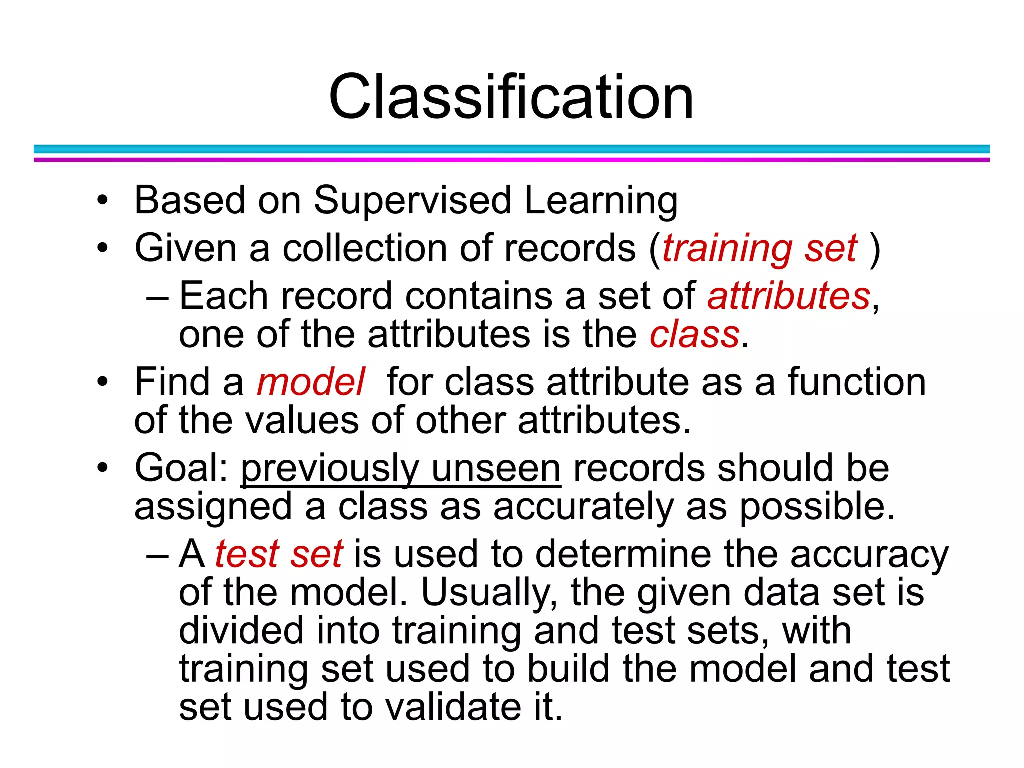 Classification
• Based on Supervised Learning
• Given a collection of records (training set )
– Each record contains a set of attributes,
one of the attributes is the class.
• Find a model for class attribute as a function
of the values of other attributes.
• Goal: previously unseen records should be
assigned a class as accurately as possible.
– A test set is used to determine the accuracy
of the model. Usually, the given data set is
divided into training and test sets, with
training set used to build the model and test
set used to validate it.
 