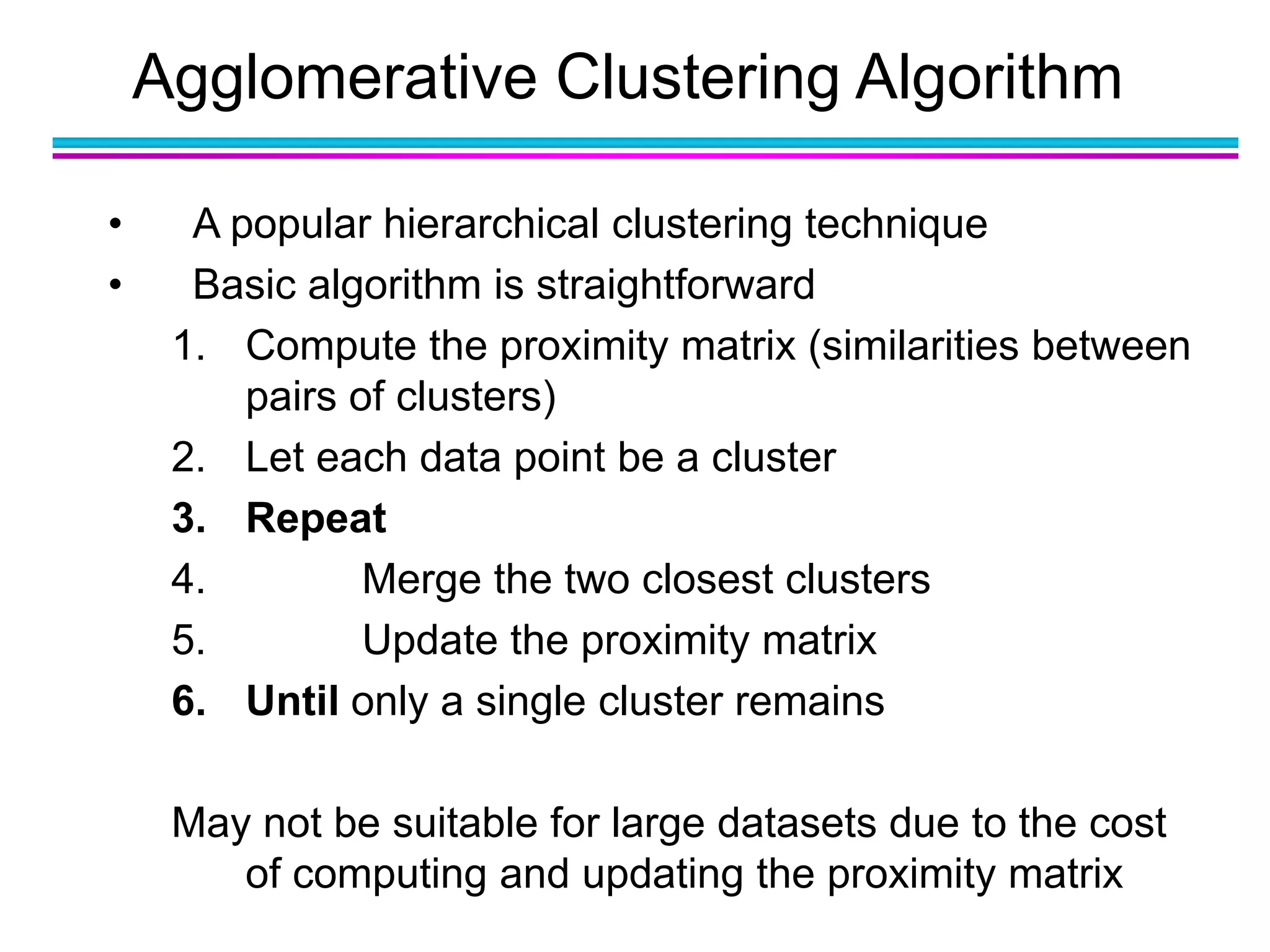 Agglomerative Clustering Algorithm
• A popular hierarchical clustering technique
• Basic algorithm is straightforward
1. Compute the proximity matrix (similarities between
pairs of clusters)
2. Let each data point be a cluster
3. Repeat
4. Merge the two closest clusters
5. Update the proximity matrix
6. Until only a single cluster remains
May not be suitable for large datasets due to the cost
of computing and updating the proximity matrix
 