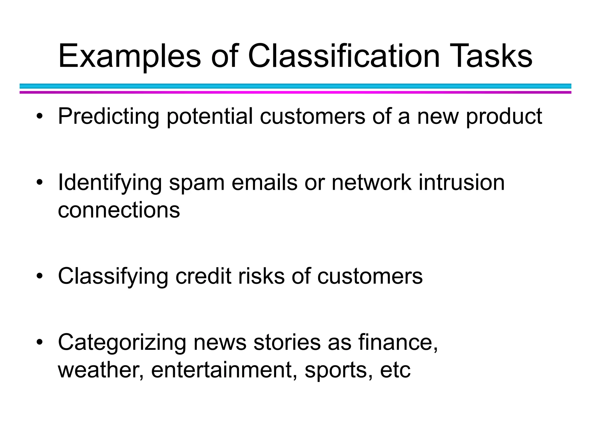 Examples of Classification Tasks
• Predicting potential customers of a new product
• Identifying spam emails or network intrusion
connections
• Classifying credit risks of customers
• Categorizing news stories as finance,
weather, entertainment, sports, etc
 