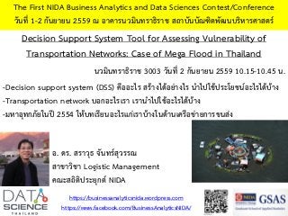 Decision Support System Tool for Assessing Vulnerability of
Transportation Networks: Case of Mega Flood in Thailand
The First NIDA Business Analytics and Data Sciences Contest/Conference
วันที่ 1-2 กันยายน 2559 ณ อาคารนวมินทราธิราช สถาบันบัณฑิตพัฒนบริหารศาสตร์
-Decision support system (DSS) คืออะไร สร้างได้อย่างไร นาไปใช้ประโยชน์อะไรได้บ้าง
-Transportation network บอกอะไรเรา เรานาไปใช้อะไรได้บ้าง
-มหาอุทกภัยในปี 2554 ให้บทเรียนอะไรแก่เราบ้างในด้านเครือข่ายการขนส่ง
https://businessanalyticsnida.wordpress.com
https://www.facebook.com/BusinessAnalyticsNIDA/
อ. ดร. สราวุธ จันทร์สุวรรณ
สาขาวิชา Logistic Management
คณะสถิติประยุกต์ NIDA
นวมินทราธิราช 3003 วันที่ 2 กันยายน 2559 10.15-10.45 น.
 