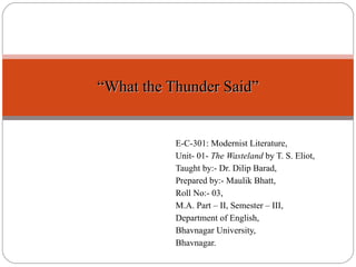 E-C-301: Modernist Literature, Unit- 01-  The Wasteland  by T. S. Eliot, Taught by:- Dr. Dilip Barad, Prepared by:- Maulik Bhatt, Roll No:- 03, M.A. Part – II, Semester – III, Department of English,  Bhavnagar University, Bhavnagar. “ What the Thunder Said” 