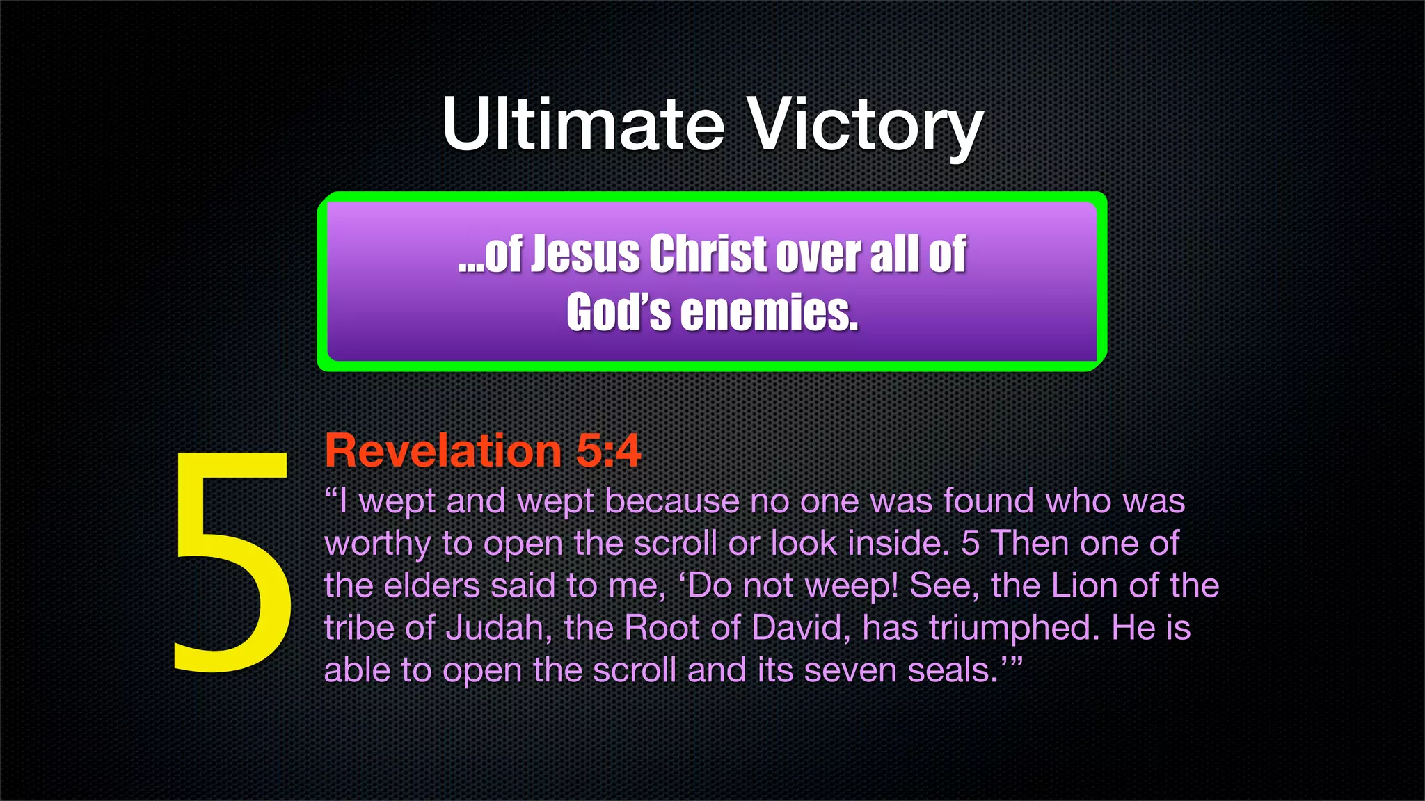 Ultimate Victory
        ...of Jesus Christ over all of
                God’s enemies.




5
Revelation 5:4 
“I wept and wept because no one was found who was
worthy to open the scroll or look inside. 5 Then one of
the elders said to me, ‘Do not weep! See, the Lion of the
tribe of Judah, the Root of David, has triumphed. He is
able to open the scroll and its seven seals.’”
 