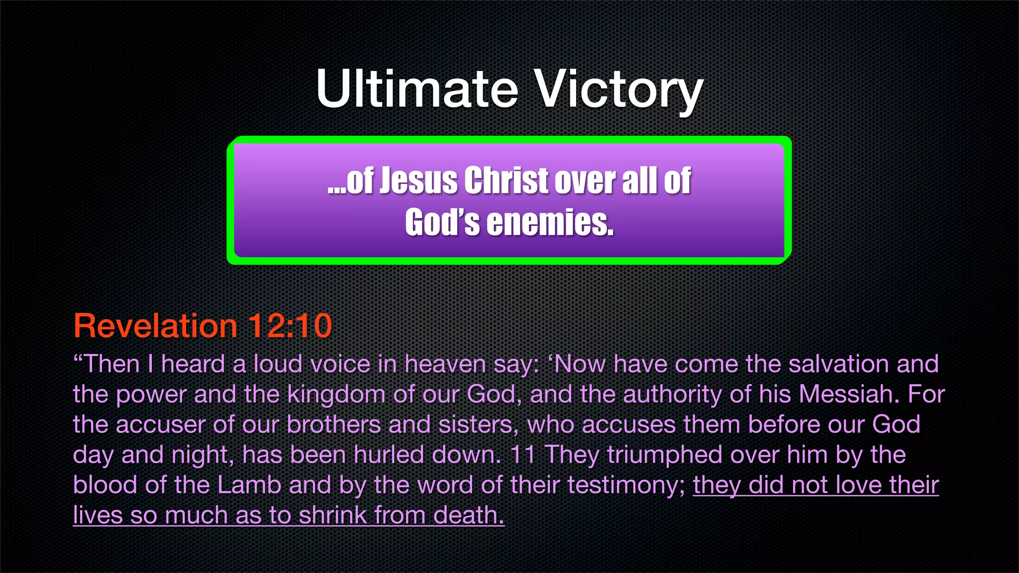 Ultimate Victory
                      ...of Jesus Christ over all of
                              God’s enemies.


Revelation 12:10
“Then I heard a loud voice in heaven say: ‘Now have come the salvation and
the power and the kingdom of our God, and the authority of his Messiah. For
the accuser of our brothers and sisters, who accuses them before our God
day and night, has been hurled down. 11 They triumphed over him by the
blood of the Lamb and by the word of their testimony; they did not love their
lives so much as to shrink from death.
 