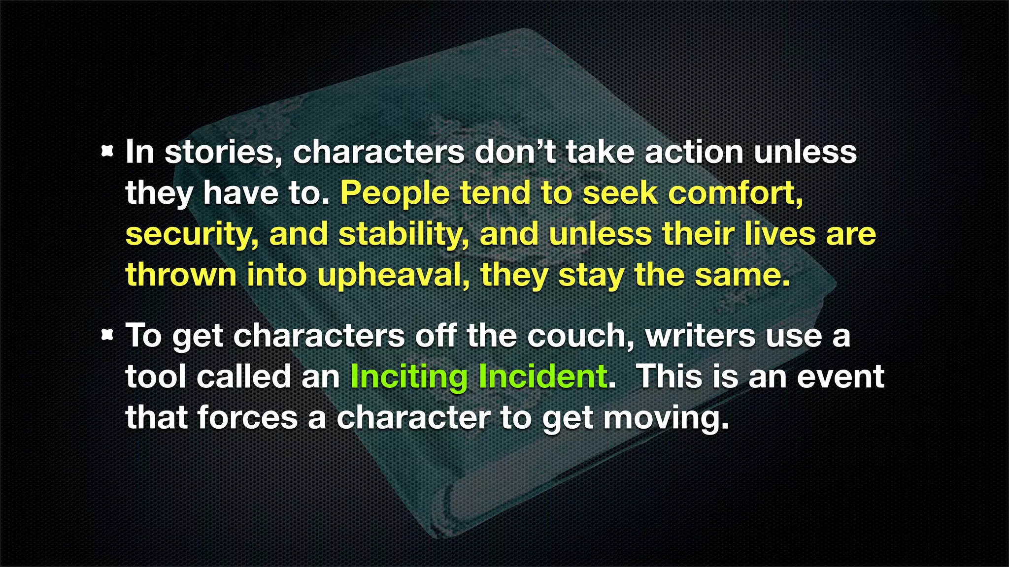 In stories, characters don’t take action unless
they have to. People tend to seek comfort,
security, and stability, and unless their lives are
thrown into upheaval, they stay the same.
To get characters off the couch, writers use a
tool called an Inciting Incident. This is an event
that forces a character to get moving.
 