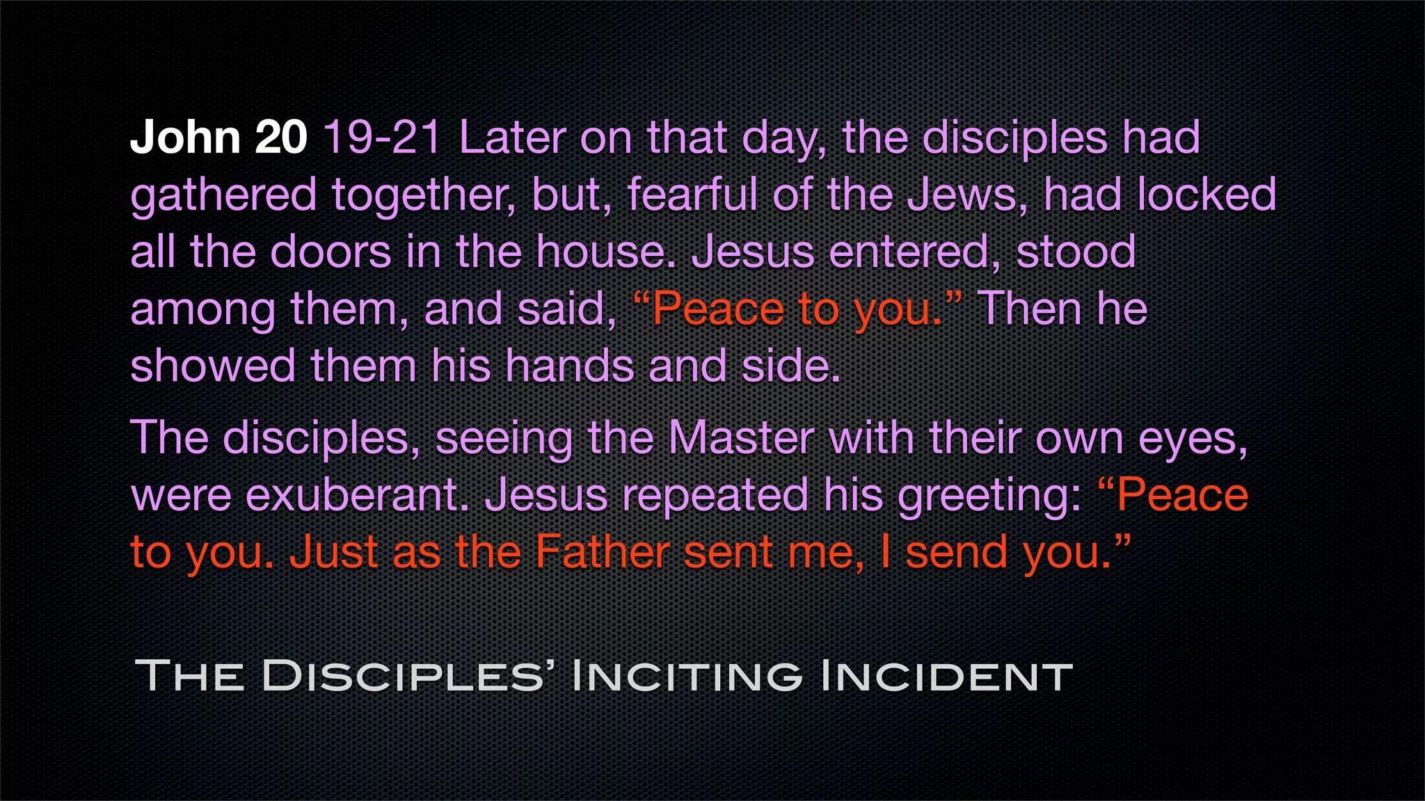 John 20 19-21 Later on that day, the disciples had
gathered together, but, fearful of the Jews, had locked
all the doors in the house. Jesus entered, stood
among them, and said, “Peace to you.” Then he
showed them his hands and side.
The disciples, seeing the Master with their own eyes,
were exuberant. Jesus repeated his greeting: “Peace
to you. Just as the Father sent me, I send you.”

The Disciples’ Inciting Incident
 