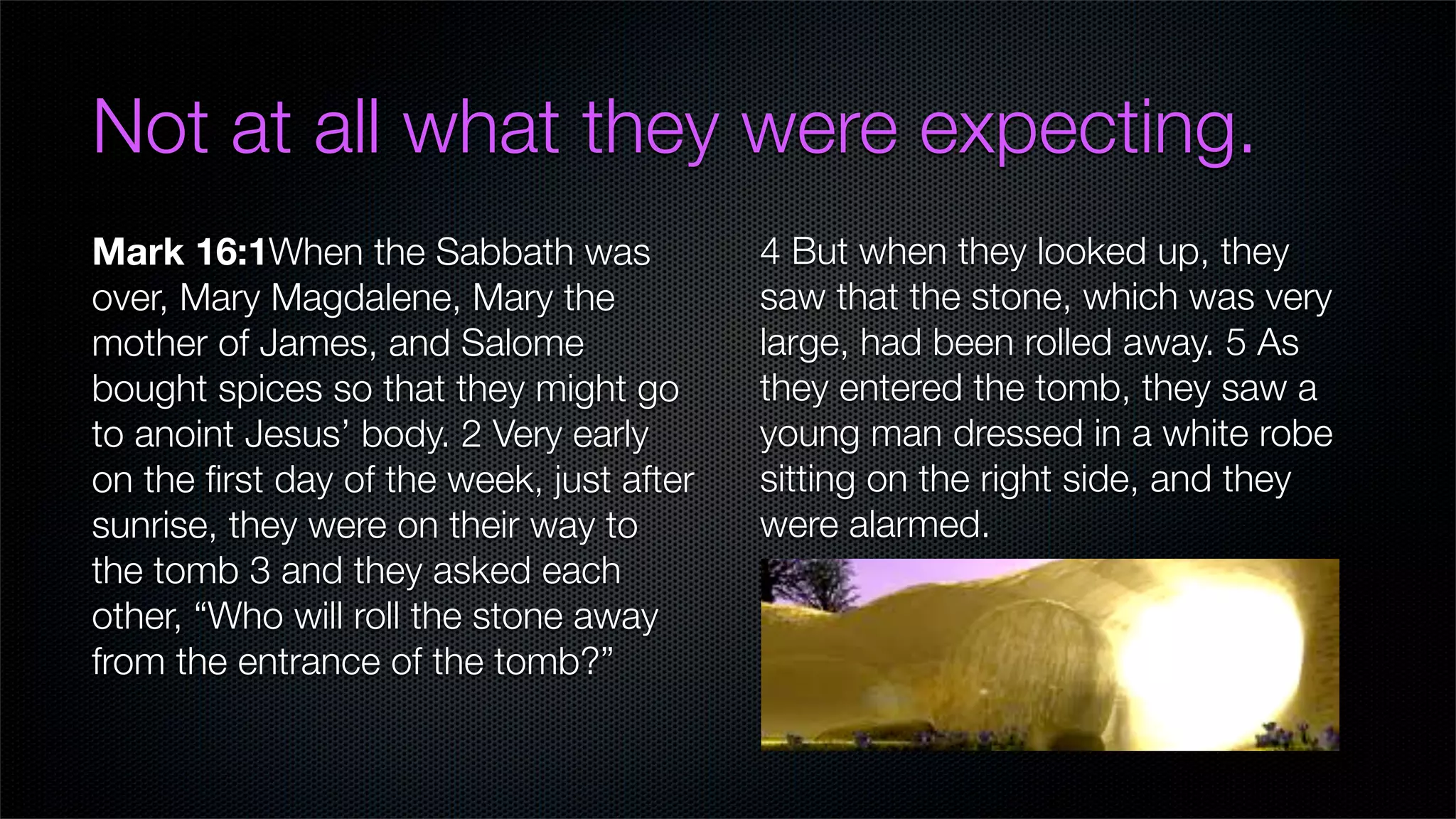Not at all what they were expecting.
Mark 16:1When the Sabbath was             4 But when they looked up, they
over, Mary Magdalene, Mary the            saw that the stone, which was very
mother of James, and Salome               large, had been rolled away. 5 As
bought spices so that they might go       they entered the tomb, they saw a
to anoint Jesus’ body. 2 Very early       young man dressed in a white robe
on the ﬁrst day of the week, just after   sitting on the right side, and they
sunrise, they were on their way to        were alarmed.
the tomb 3 and they asked each
other, “Who will roll the stone away
from the entrance of the tomb?”
 